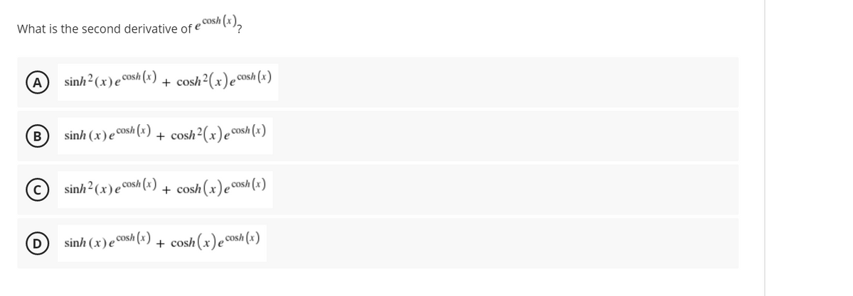 What is the second derivative of e
,cosh
A
sinh² (x)e cosh (x)
+ cosh2(x)ecosh(x)
sinh (x)e coSh|
+ cosh2(x)e cosh (x)
sinh2 (x)e Cosh (x)
+ cosh (x)e cosh (x)
D
sinh (x)e Cosh (x) + cosh(x)ecosh (x)
