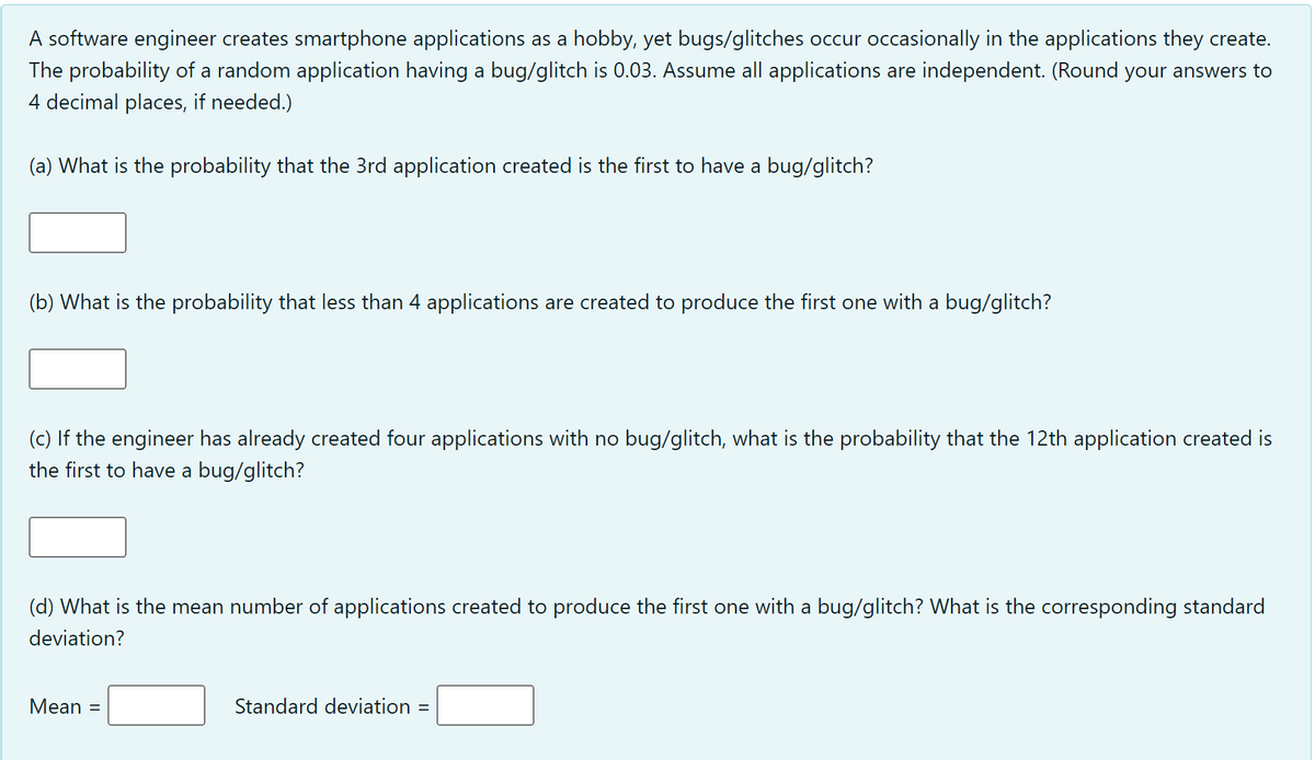 A software engineer creates smartphone applications as a hobby, yet bugs/glitches occur occasionally in the applications they create.
The probability of a random application having a bug/glitch is 0.03. Assume all applications are independent. (Round your answers to
4 decimal places, if needed.)
(a) What is the probability that the 3rd application created is the first to have a bug/glitch?
(b) What is the probability that less than 4 applications are created to produce the first one with a bug/glitch?
(c) If the engineer has already created four applications with no bug/glitch, what is the probability that the 12th application created is
the first to have a bug/glitch?
(d) What is the mean number of applications created to produce the first one with a bug/glitch? What is the corresponding standard
deviation?
Mean
Standard deviation =
%D

