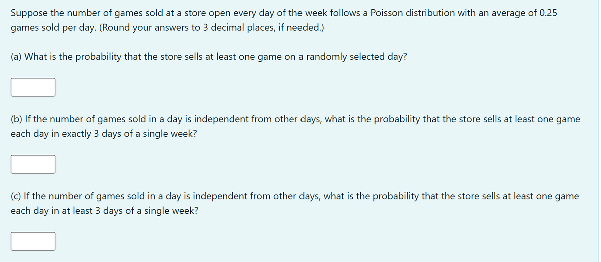 Suppose the number of games sold at a store open every day of the week follows a Poisson distribution with an average of 0.25
games sold per day. (Round your answers to 3 decimal places, if needed.)
(a) What is the probability that the store sells at least one game on a randomly selected day?
(b) If the number of games sold in a day is independent from other days, what is the probability that the store sells at least one game
each day in exactly 3 days of a single week?
(c) If the number of games sold in a day is independent from other days, what is the probability that the store sells at least one game
each day in at least 3 days of a single week?
