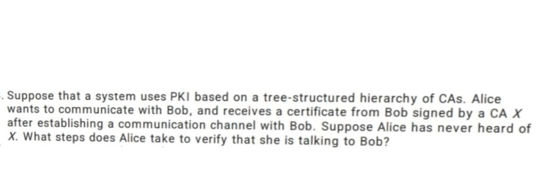 . Suppose that a system uses PKI based on a tree-structured hierarchy of CAS. Alice
wants to communicate with Bob, and receives a certificate from Bob signed by a CA X
after establishing a communication channel with Bob. Suppose Alice has never heard of
X. What steps does Alice take to verify that she is talking to Bob?