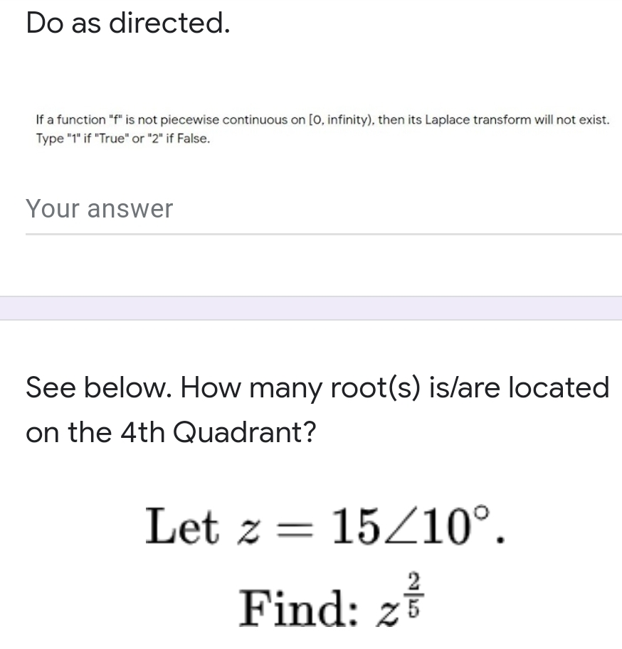Do as directed.
If a function "f" is not piecewise continuous on [0, infinity), then its Laplace transform will not exist.
Type "1" if "True" or "2" if False.
Your answer
See below. How many root(s) is/are located
on the 4th Quadrant?
Let z = 15/10°.
2
Find: z

