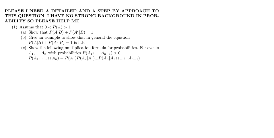 PLEASE I NEED A DETAILED AND A STEP BY APPROACH TO
THIS QUESTION, 1 HAVE NO STRONG BACKGROUND IN PROB-
ABILITY SO PLEASE HELP ME
(1) Assume that 0 < P(A) 1.
(a) Show that P(A|B) P(Ac|B) 1
(b) Give an example to show that in general the equation
P(A|B) P(AcB) 1 is false
(c) Show the following multiplication formula for probabilities. For events
A,. An with probabilities P(A1...An-1)> 0
P(A nn An) = P(A)P(A2|A1)...P(A,|A1 n...n An-1)
