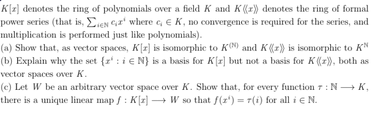 K[T denotes te ring of polynomials over a field K and K ((x) denotes the ring of formal
power series (that is, ieN Cwhere c E K, no convergence is required for the series, and
multiplication is performed just like polynomials)
(a) Show that, as vector spaces, Kz] is isomorphic to K0N9) and K (x') is isomorphic to KN
|(b) Explain why the set {r i E N} is a basis for Kr] but not a basis for K ((r), both as
vector spaces over K
(c) Let W be an arbitrary vector space over K. Show that, for every function 7: N K
there is a unique linear map f: K [a] -> W so that f(x') = T(i) for all i E N.
