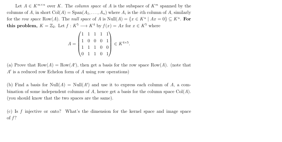 Let A E Kn over K. The column space of A is the subspace of Km spanned by the
columns of A, in short Col(A) Span(A1,... , An) where A is the ith column of A, similarly
for the row space Row (A). The null space of A is Null(A) {r E K" | Ax 0} CK". For
this problem, K = Z2. Let f: K5
K by f(x)= Ar for x E K where
1 1 1
1
0 0 0 1
1
Е К\x5
A
0 0
1
1
0 1
0 1
1
(a) Prove that Row(A) = Row(A'), then get a basis for the row space Row(A). (note that
A' is a reduced row Echelon form of A using
operations
row
(b) Find a basis for Null(A = Null(A) and use it to express each column of A
a com
independent columns of A, hence get a basis for the column space Col(A)
bination of some
(you should know that the two spaces are the same)
or onto? What's the dimension for the kernel space and image space
(c) Isinjective
of f?
