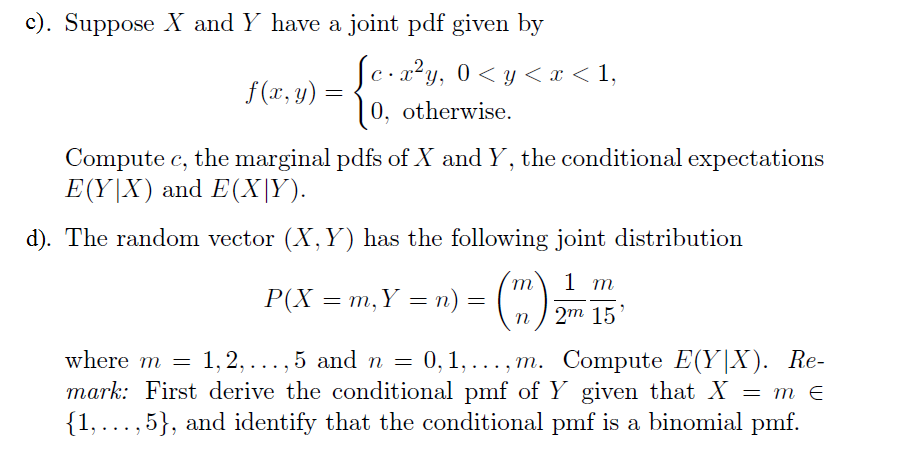 c). Suppose X and Y have a joint pdf given by
с 2*у, 0 < у
0, otherwise
<х<1,
f(x,y)
Compute c, the marginal pdfs of X and Y, the conditional expectations
E(YIX) and E(X|Y)
d). The random vector (X, Y) has the following joint distribution
1 m
Р(X 3D т, Y — п) -
11
п / 2m 15
where m
1,2,... , 5 and n
0, 1,..., m. Сompute E(Y|X). Re-
mark: First derive the conditional pmf of Y given that X
1,... , 5}, and identify that the conditional pmf is a binomial pmf.
т€
