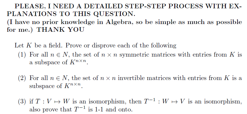 PLEASE, I NEED A DETAILED STEP-STEP PROCESS WITH EX-
PLANATIONS TO THIS QUESTION
(I have no prior knowledge in Algebra, so be simple as much as possible
for me.) THANK YOU
Let K be a field. Prove or disprove each of the following
(1) For all n E N, the set of n x n symmetric matrices with entries from K is
subspace of K"xn
a
(2) For all n e N, the set of n x n invertible matrices with entries from K is a
subspace of Knxn
(3) if T V H W is an isomorphism, then T-1: W
also prove that T-1 is 1-1 and onto.
isomorphism
V is an
