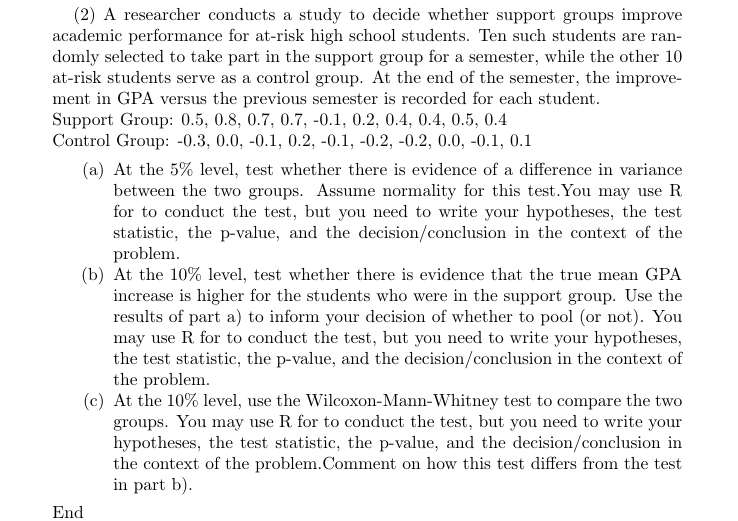 study to decide whether support groups improve
(2) A researcher conducts a
academic performance for at-risk high school students. Ten such students are ran-
domly selected to take part in the support group for a semester, while the other 10
at-risk students serve as a control group. At the end of the semester, the improve-
ment in GPA versus the previous semester is recorded for each student.
Support Group: 0.5, 0.8, 0.7, 0.7, -0.1, 0.2, 0.4, 0.4, 0.5, 0.4
Control Group: -0.3, 0.0, -0.1, 0.2, -0.1, -0.2, -0.2, 0.0, -0.1, 0.1
(a) At the 5% level, test whether there is evidence of a difference in variance
between the two groups. Assume normality for this test.You may use R
for to conduct the test, but you need to write your hypotheses, the test
statistic, the p-value, and the decision/conclusion in the context of the
problem
(b) At the 10% level, test whether there is evidence that the true mean GPA
increase is higher for the students who were in the support group. Use the
results of part a) to inform your decision of whether to pool (or not). You
may use R for to conduct the test, but you need to write your hypotheses,
the test statistic, the p-value, and the decision/conclusion in the context of
the problem
(c) At the 10% level,
groups. You may use R for to conduct the test, but you need to write your
hypotheses, the test statistic, the p-value, and the decision/conclusion in
the context of the problem.Comment on how this test differs from the test
in part b)
use the Wilcoxon-Mann-Whitney test to compare the two
End
