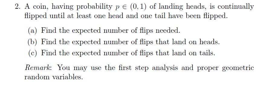 2. A coin, having probability pE (0,1) of landing heads, is continually
flipped until at least one head and one tail have been flipped
(a) Find the expected number of flips needed
(b) Find the expected number of flips that land on heads.
(c) Find the expected number of flips that land on tails.
Remark: You may use the first step analysis and proper geometric
random variables
