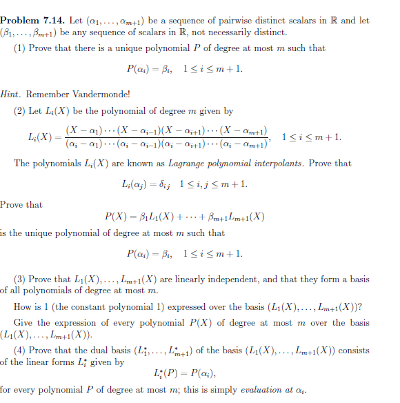 Problem 7.14. Let (æ1,...,am+1) be a sequence of pairwise distinct scalars in R and let
(B1,...,Bm+1) be any sequence of scalars in R, not necessarily distinct.
(1) Prove that there is a unique polynomial P of degree at most m such that
P(a4) Bi, 1i <m+1.
Hint. Remember Vandermonde!
(2) Let Li(X) be the polynomial of degree m given by
(X - a1)(X- a1-1)(X -a441) (X -am+1)
(a-a1)(a- ai-1)(a-ai+1)
1 im
L&(X)
(a4-am+1)
The polynomials L'(X)
Lagrange polynomial interpolants. Prove that
are known as
Li(aj) 6 1 i,j <m+1
Prove that
Bm+1 Lm+1(X)
Р(X) — BiL1(X) +
is the unique polynomial of degree at most m such that
P(a4) Bi, 1< i <m+1
(3) Prove that L1(X),..., Lm+1(X) are linearly independent, and that they form a basis
of all polynomials of degree at most m
How is 1 (the constant polynomial 1) expressed
over the basis (L1(X),..., Lm+1(X) )?
Give the expression of every polynomial P(X) of degree at most m over the basis
(L1(X), ...,m+1(X)
(4) Prove that the dual basis (Li, ..., L1)of the basis (L1(X),..., Lm+1(X)) consists
of the linear forms L given by
L;(P) P(a)
for every polynomial P of degree at most m; this is simply evaluation at a
