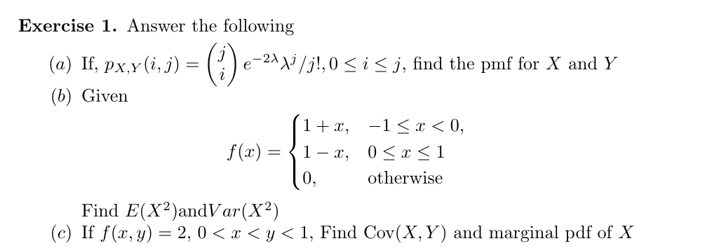 Exercise 1. Answer the following
(a) If, px,y (i,) =
- 2^^j /j!,0 < i < j, find the pmf for X and Y
е
(b) Given
1 +x
-1 x< 0,
f(x)
< 1
1 — х, 0<х
otherwise
Find E(X2)andVar(X2
(c) If f(x, y) 2, 0 <y
1, Find Cov(X, Y) and marginal pdf of X
