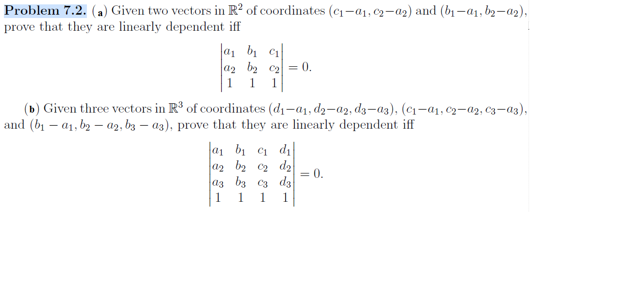 Problem 7.2. (a) Given two vectors in R2 of coordinates (c-a, c2-a2) and (b1-a b2-a2),
prove that they are linearly dependent iff
1 :
|а1 b1 C1
а2 b2 С2 — 0.
1
1
(ь) Given three vectors in R3 of coordinates (dj—a1,dg-a2, dҙ — аз), (с1—ај, С2— а9, Сз —аз),
and (b a b - a2, b3 - a3), prove that they
linearly dependent iff
are
а1 bi C1
a2 b2 C2 d2
|аз бз Сз dз
1
d1
0.
1
1
1

