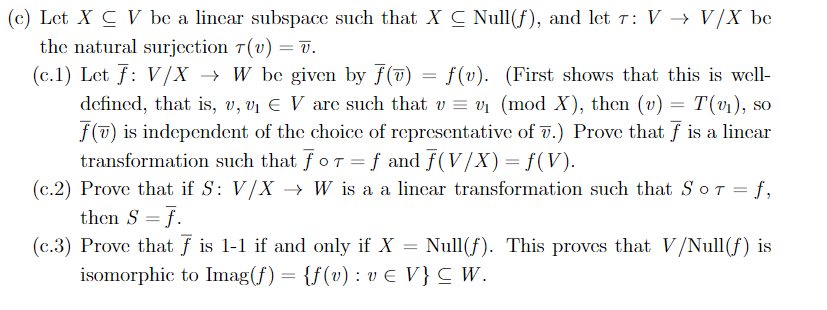 (c) Let X C V be a lincar subspace such that X C Null(f), and let T: V > V/X be
the natural surjcction T(v) = 7.
(c. 1) Let f V/X W be given by f(7)f(v). (First shows that this is well
defincd, that is, v, vi E V are such that w = vi (mod X), then (u) = T(v1),
f() is independent of the choice of representative of .) Prove that f is a lincar
transformation such that foT =f and f(V/X) = f(V)
(c.2) Prove that if S: V/X -> W is a a lincar transformation such that SoT = f,
then S f
(c.3) Prove that f is 1-1 if and only if X
isomorphic to Imag(f) {f(v): ve V}C W.
SO
Null(f). This proves that V/Null (f) is
