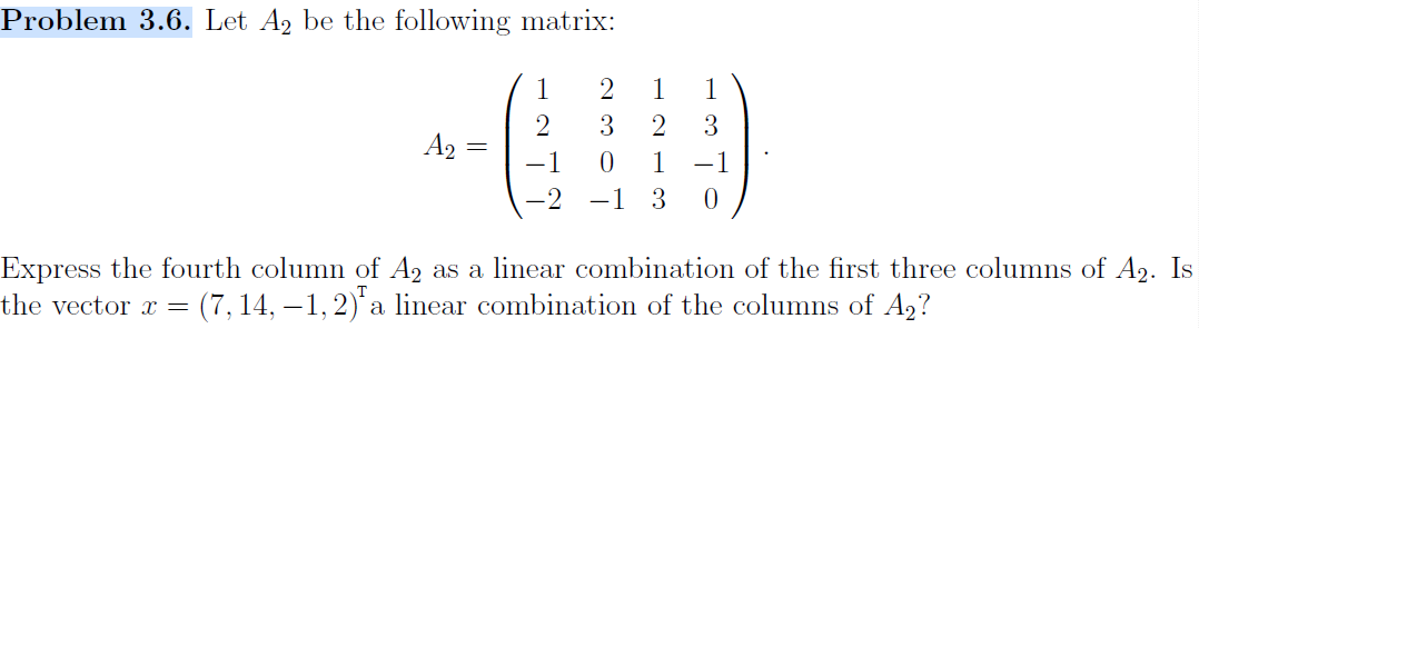 Problem 3.6. Let A2 be the following matrix:
1
1
2
1
2
3
2
A2
-1
10
1
-1
0
-2
-1
Express the fourth column of A2
linear combination of the first three columns of A2. Is
as a
= (7,14, -1,2) a linear combination of the columns of A2?
the vector x

