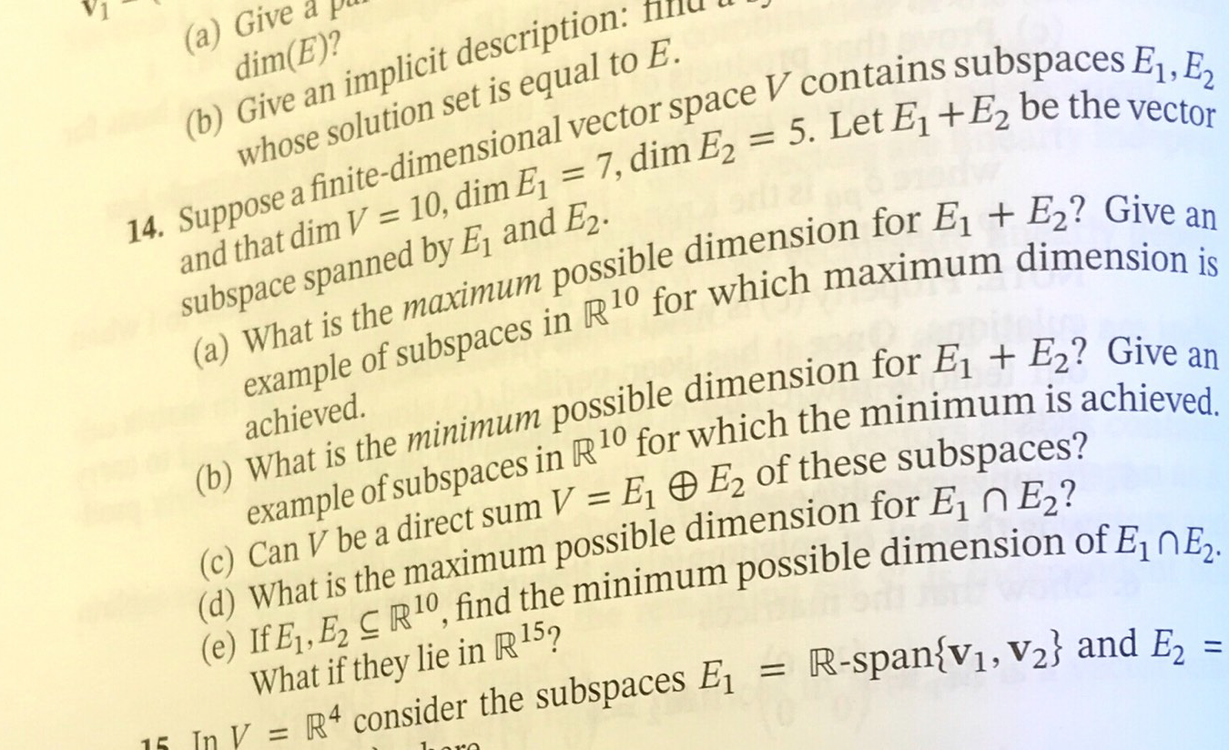 (a) Give a
dim(E)?
(b) Give an implicit description:
whose solution set is equal to E.
14. Suppose a finite-dimensional vector space V contains subspaces Ej, E2
= 5. Let E1 +E2 be the vector
and that dim V = 10, dim E1 = 7, dim E
subspace spanned by E and E2.
1
(a) What is the maximum possible dimension for E1 + E2? Give an
example of subspaces in R10 for which maximum dimension is
achieved.
(b) What is the minimum possible dimension for E1 + E2? Give an
example of subspaces in R10 for which the minimum is achieved.
(c) Can V be a direct sum V = E1 E2 of these subspaces?
(d) What is the maximum possible dimension for E nE?
(e) If E,E2 R10, find the minimum possible dimension of E1n E2
What if they lie in R15?
1i In V = R4 consider the subspaces E
R-span{V1, V2} and E2
