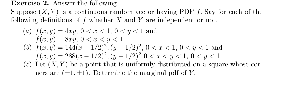 Exercise 2. Answer the following
Suppose (X, Y) is a continuous random vector having PDF f. Say for each of the
following definitions of f whether X and Y are independent or not
(a) f(, y)4xy 0 x < 1, 0 < y < 1 and
f (x, y)8y, 0 x< y<1
(b) f(x, y) 144(x - 1/2)2, (y 1/2)2, 0 < x < 1, 0 < y < 1 and
f(x, y)288(x -1/2)2, (y-1/2)2 0 x<y1, 0 < y < 1
(c) Let (X, Y) be a point that is uniformly distributed on a square whose cor-
(+1, 1) Determine the marginal pdf of Y
ners are

