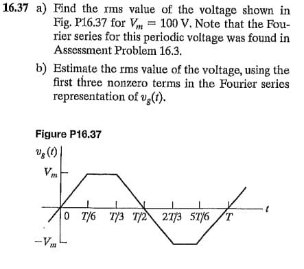16.37 a) Find the rms value of the voltage shown in
Fig. P16.37 for Vm = 100 V. Note that the Fou-
rier series for this periodic voltage was found in
Assessment Problem 16.3.
b) Estimate the rms value of the voltage, using the
first three nonzero terms in the Fourier series
representation of vg(t).
Figure P16.37
(1)'a
Vm
0 T/6 T/3 T/2 2773 5T/6
-Vm
