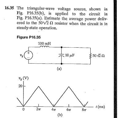 16.35 The triangular-wave voltage source, shown in
Fig. P16.35(b), is applied to the circuit in
Fig. P16.35(a). Estimate the average power deliv-
ered to the 50v20 resistor when the circuit is in
steady-state operation.
Figure P16.35
100 mH
10 µF
50 vZ a
(a)
V; (V)
20
t (ms)
(b)

