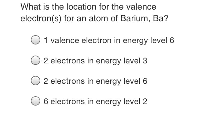 What is the location for the valence
electron(s) for an atom of Barium, Ba?
1 valence electron in energy level 6
2 electrons in energy level 3
2 electrons in energy level 6
6 electrons in energy level 2
