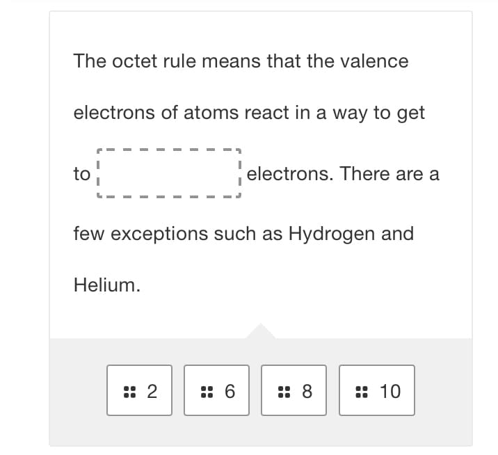 The octet rule means that the valence
electrons of atoms react in a way to get
to
electrons. There are a
few exceptions such as Hydrogen and
Helium.
:: 2
:: 6
:: 8
:: 10
