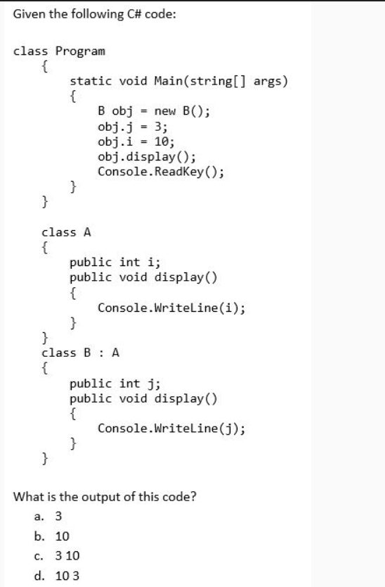 Given the following C# code:
class Program
{
static void Main(string[] args)
{
B obj = new B();
obj.j = 3;
obj.i = 10;
obj.display();
Console. ReadKey ();
}
}
class A
{
public int i;
public void display()
{
Console.Writeline(i);
}
}
class B : A
{
public int j;
public void display()
{
Console.Writeline(j);
}
}
What is the output of this code?
а. 3
b. 10
c. 3 10
d. 10 3
