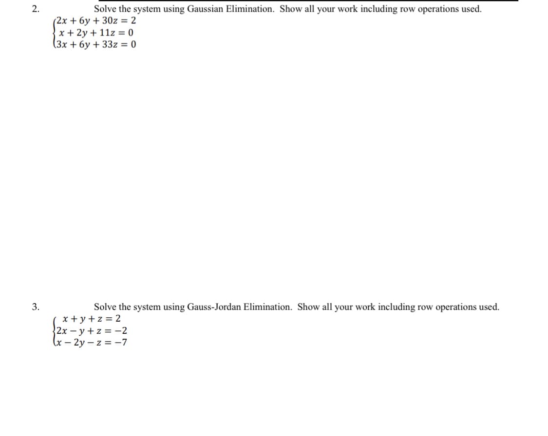 2.
Solve the system using Gaussian Elimination. Show all your work including row operations used.
(2x + 6y + 30z = 2
x + 2y + 11z = 0
(3x + 6y + 33z = 0
3.
Solve the system using Gauss-Jordan Elimination. Show all your work including row operations used.
x+y+z = 2
2xy +z = -2
(x - 2y-z = -7