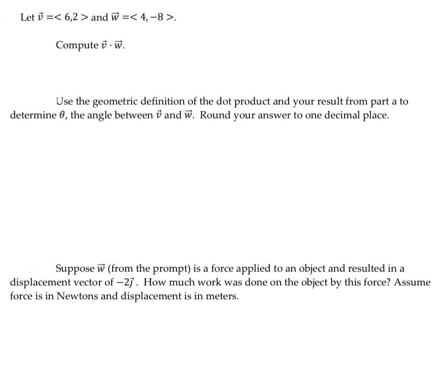 Let v =< 6,2 > and w =< 4, -8 >.
Compute i · w.
Use the geometric definition of the dot product and your result from part a to
determine 0, the angle between v and w. Round your answer to one decimal place.
Suppose w (from the prompt) is a force applied to an object and resulted in a
displacement vector of -27. How much work was done on the object by this force? Assume
force is in Newtons and displacement is in meters.
