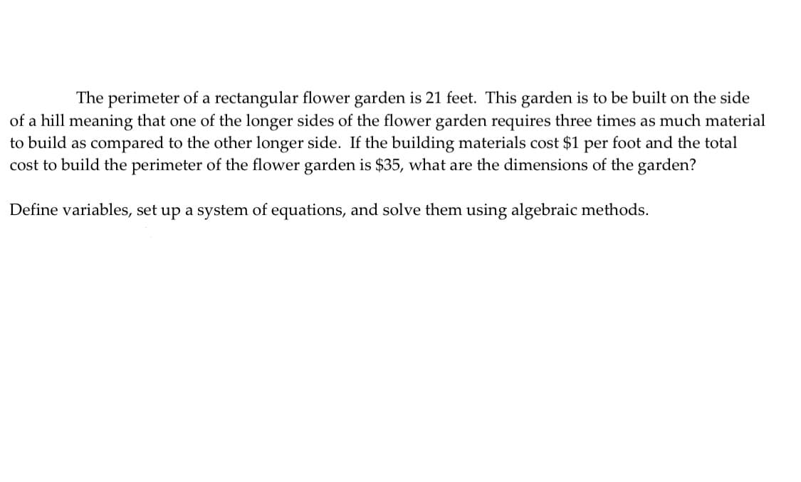 The perimeter of a rectangular flower garden is 21 feet. This garden is to be built on the side
of a hill meaning that one of the longer sides of the flower garden requires three times as much material
to build as compared to the other longer side. If the building materials cost $1 per foot and the total
cost to build the perimeter of the flower garden is $35, what are the dimensions of the garden?
Define variables, set up a system of equations, and solve them using algebraic methods.

