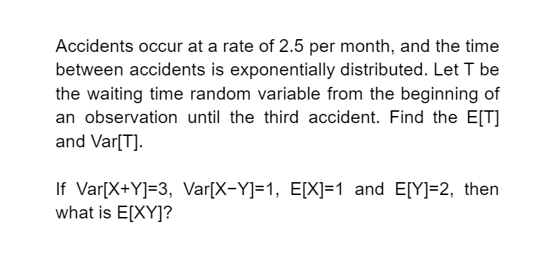 Accidents occur at a rate of 2.5 per month, and the time
between accidents is exponentially distributed. Let T be
the waiting time random variable from the beginning of
an observation until the third accident. Find the E[T]
and Var[T].
If Var[X+Y]=3, Var[X-Y]=1, E[X]=1 and E[Y]=2, then
what is E[XY]?
