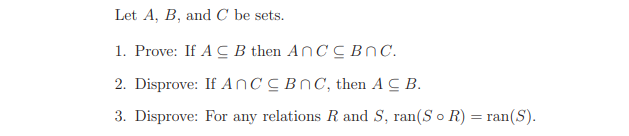 Let A, B, and C be sets.
1. Prove: If A C B then AnC C BNC.
2. Disprove: If AnC CBNC, then AC B.
3. Disprove: For any relations R and S, ran(S o R) = ran(S).
