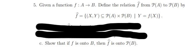 5. Given a function f : A → B. Define the relation f from P(A) to P(B) by
f = {(X,Y) C P(A) × P(B) | Y = f(X)}.
c. Show that if f is onto B, then f is onto P(B).
