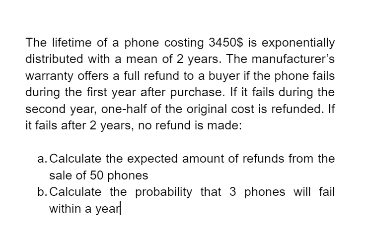 The lifetime of a phone costing 3450$ is exponentially
distributed with a mean of 2 years. The manufacturer's
warranty offers a full refund to a buyer if the phone fails
during the first year after purchase. If it fails during the
second year, one-half of the original cost is refunded. If
it fails after 2 years, no refund is made:
a. Calculate the expected amount of refunds from the
sale of 50 phones
b. Calculate the probability that 3 phones will fail
within a year
