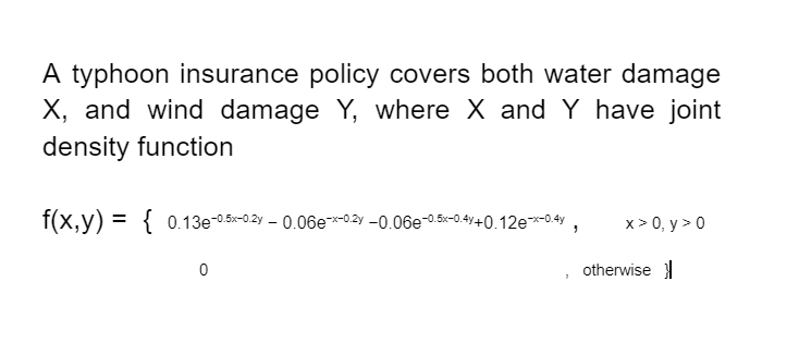 A typhoon insurance policy covers both water damage
X, and wind damage Y, where X and Y have joint
density function
f(x,y) = { 0.13e-0.5x-0.2y – 0.06e*02y -0.06e-0.5-0.4y+0.12e*0.4y ,
x> 0, y > 0
otherwise
