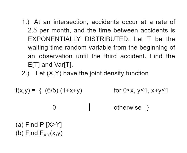 1.) At an intersection, accidents occur at a rate of
2.5 per month, and the time between accidents is
EXPONENTIALLY DISTRIBUTED. Let T be the
waiting time random variable from the beginning of
an observation until the third accident. Find the
E[T] and Var[T].
2.) Let (X,Y) have the joint density function
f(x,y) = { (6/5) (1+x+y)
for Osx, ys1, x+y<1
%3D
otherwise }
(a) Find P [X>Y]
(b) Find Fxy(x,y)
