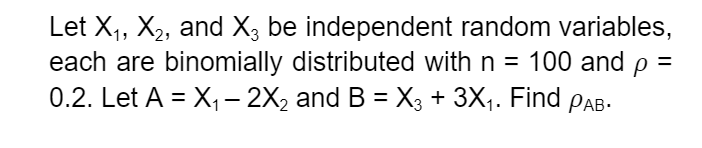 Let X,, X2, and X3 be independent random variables,
each are binomially distributed with n = 100 and p =
0.2. Let A = X,– 2X2 and B = X3 + 3X1. Find PAB-
%3D
%3D
