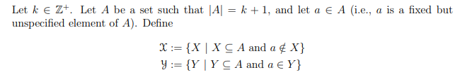 Let k e Zt. Let A be a set such that |A| = k + 1, and let a € A (i.e., a is a fixed but
unspecified element of A). Define
X:= {X | X C A and a ¢ X}
Y := {Y | Y C A and a E Y}
