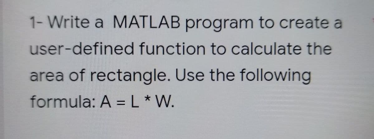 1- Write a MATLAB program to create a
user-defined function to calculate the
area of rectangle. Use the following
formula: A = L*W.