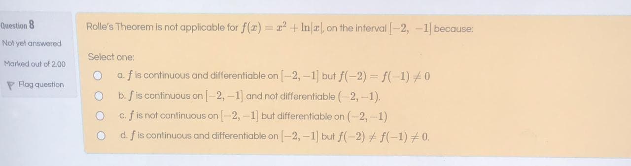 Rolle's Theorem is not applicable for f(a) = x+ Ina, on the interval -2, -1 because:
%3D
Select one:
a. f is continuous and differentiable on [-2,-1] but f(-2)= f(-1) #0
b. f is continuous on -2,-1] and not differentiable (-2,-1).
c. f is not continuous on -2,-1 but differentiable on (-2,-1)
d. f is continuous and differentiable on [-2,-1] but f(-2) f(-1)0.
