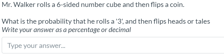 Mr. Walker rolls a 6-sided number cube and then flips a coin.
What is the probability that he rolls a '3', and then flips heads or tales
Write your answer as a percentage or decimal
Type your answer.
