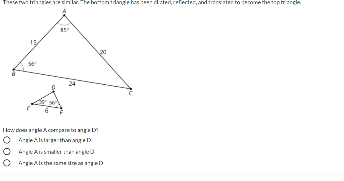 These two triangles are similar. The bottom triangle has been dilated, reflected, and translated to become the top triangle.
85°
15
20
56°
В
24
39° 56°
E
6.
How does angle A compare to angle D?
O Angle A is larger than angle D
O Angle A is smaller than angle D
O Angle A is the same size as angle D
