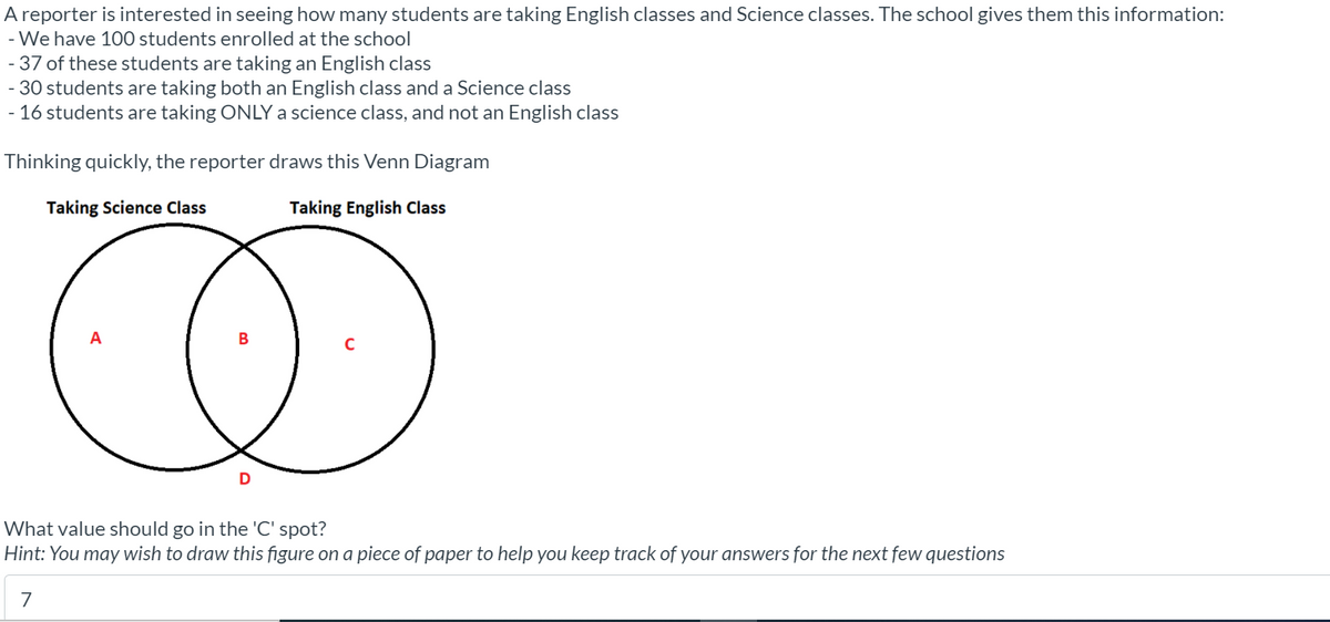 A reporter is interested in seeing how many students are taking English classes and Science classes. The school gives them this information:
- We have 100 students enrolled at the school
- 37 of these students are taking an English class
- 30 students are taking both an English class and a Science class
- 16 students are taking ONLY a science class, and not an English class
Thinking quickly, the reporter draws this Venn Diagram
Taking Science Class
Taking English Class
A
C
What value should go in the 'C' spot?
Hint: You may wish to draw this figure on a piece of paper to help you keep track of your answers for the next few questions
7
