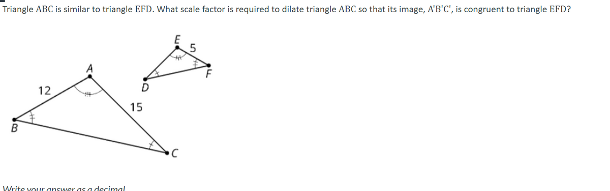 Triangle ABC is similar to triangle EFD. What scale factor is required to dilate triangle ABC so that its image, A'B'C', is congruent to triangle EFD?
12
15
Write vouur answer as a decimal
