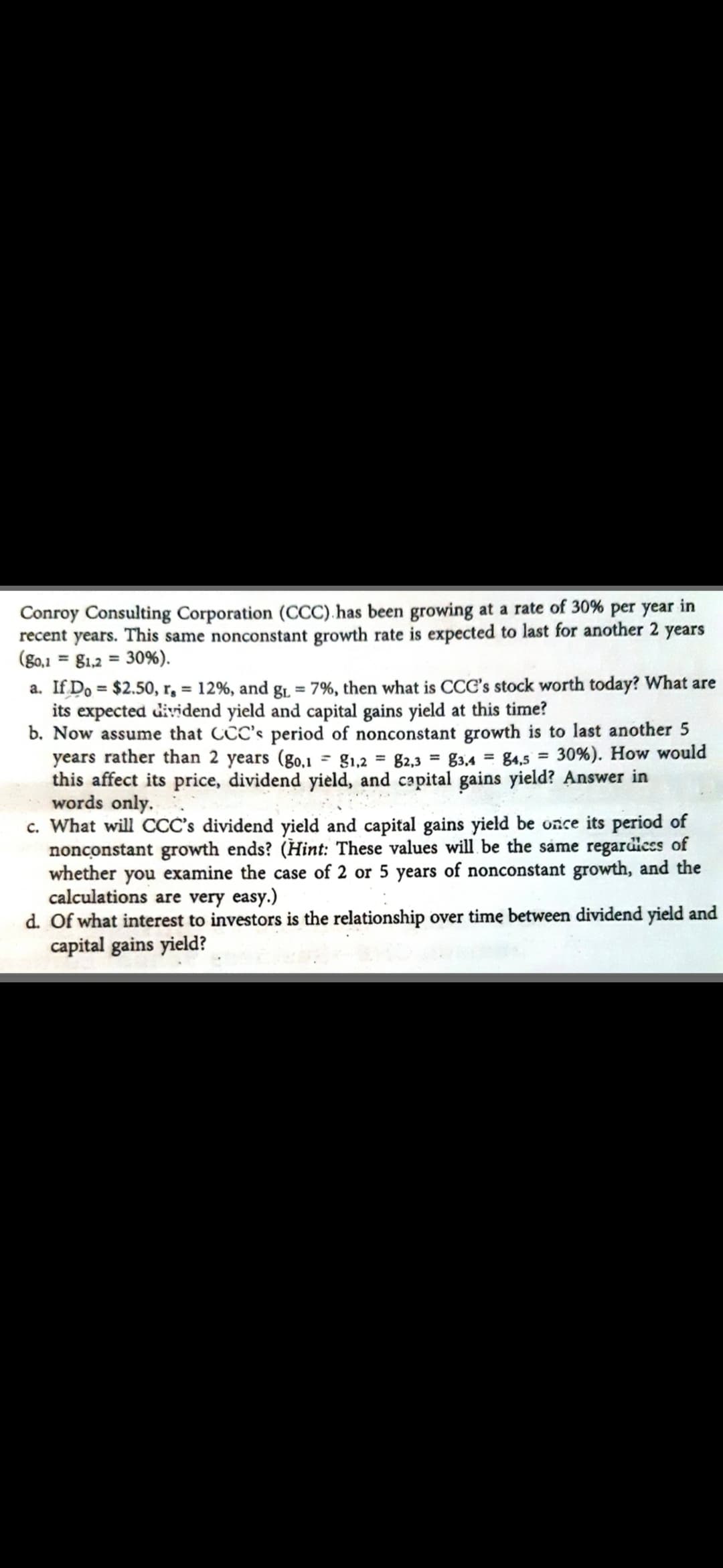 Conroy Consulting Corporation (CCC).has been growing at a rate of 30% per year in
recent years. This same nonconstant growth rate is expected to last for another 2 years
(g0,1 = g1,2 = 30%).
a. If Do = $2.50, r, = 12%, and g1, = 7%, then what is CCC's stock worth today? What are
its expected dividend yield and capital gains yield at this time?
b. Now assume that CCC's period of nonconstant growth is to last another 5
years rather than 2 years (go,1
this affect its price, dividend yield, and capital gains yield? Answer in
words only.
c. What will CCC's dividend yield and capital gains yield be once its period of
nonconstant growth ends? (Hint: These values will be the same regardicss of
whether you examine the case of 2 or 5 years of nonconstant growth, and the
calculations are very easy.)
d. Of what interest to investors is the relationship over time between dividend yield and
capital gains yield?
%3D
g1,2 = 82,3 = g3,4 = 84,5 = 30%). How would
