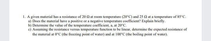 1. A given material has a resistance of 20Q at room temperature (20°C) and 25 2 at a temperature of 85°c.
a) Does the material have a positive or a negative temperature coefficient? Explain briefly.
b) Determine the value of the temperature coefficient, a, at 20°C.
c) Assuming the resistance versus temperature function to be linear, determine the expected resistance of
the material at 0°C (the freezing point of water) and at 100°C (the boiling point of water).
