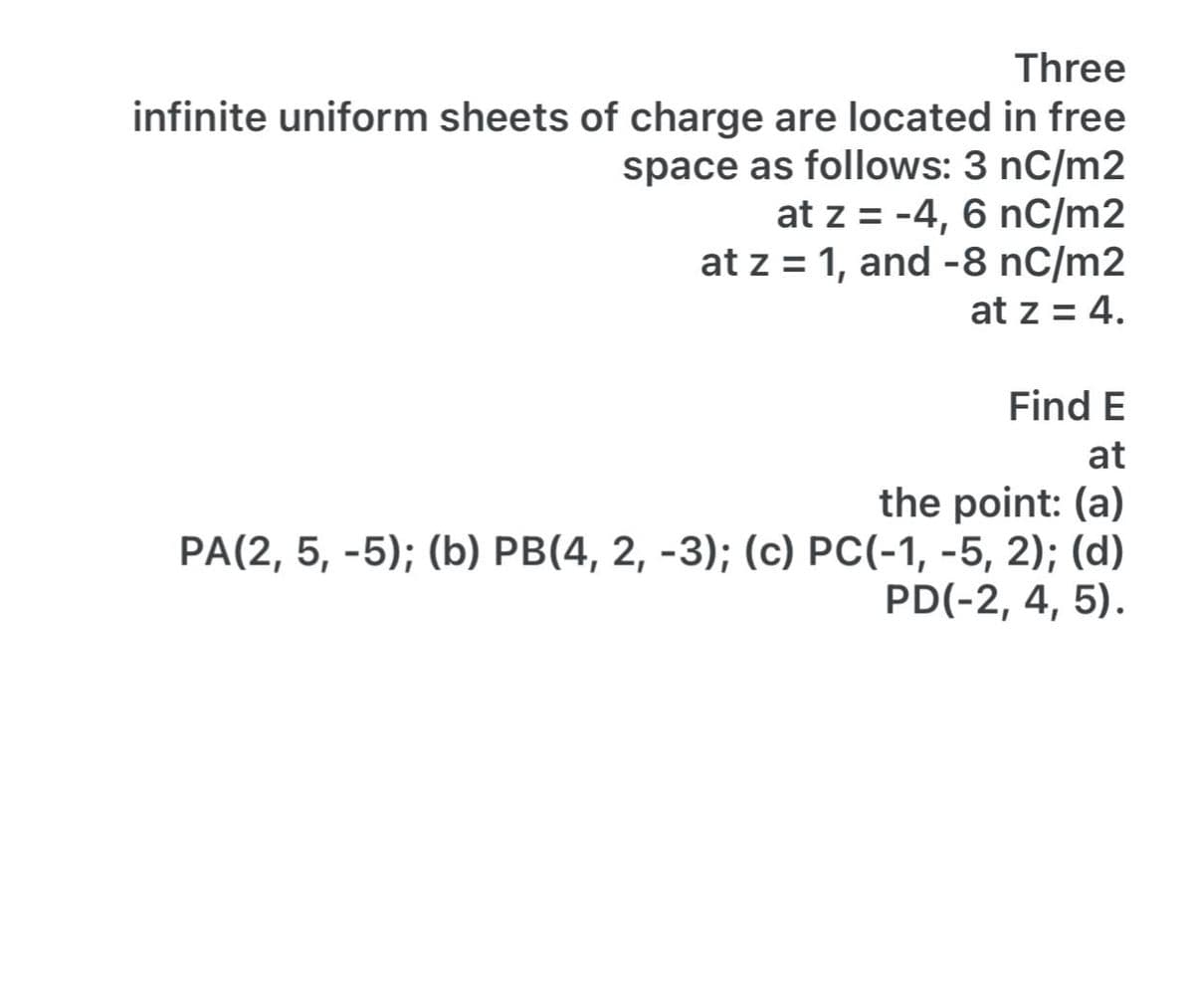 Three
infinite uniform sheets of charge are located in free
space as follows: 3 nC/m2
at z = -4, 6 nC/m2
at z = 1, and -8 nC/m2
at z = 4.
Find E
at
the point: (a)
PA(2, 5, -5); (b) PB(4, 2, -3); (c) PC(-1, -5, 2); (d)
PD(-2, 4, 5).