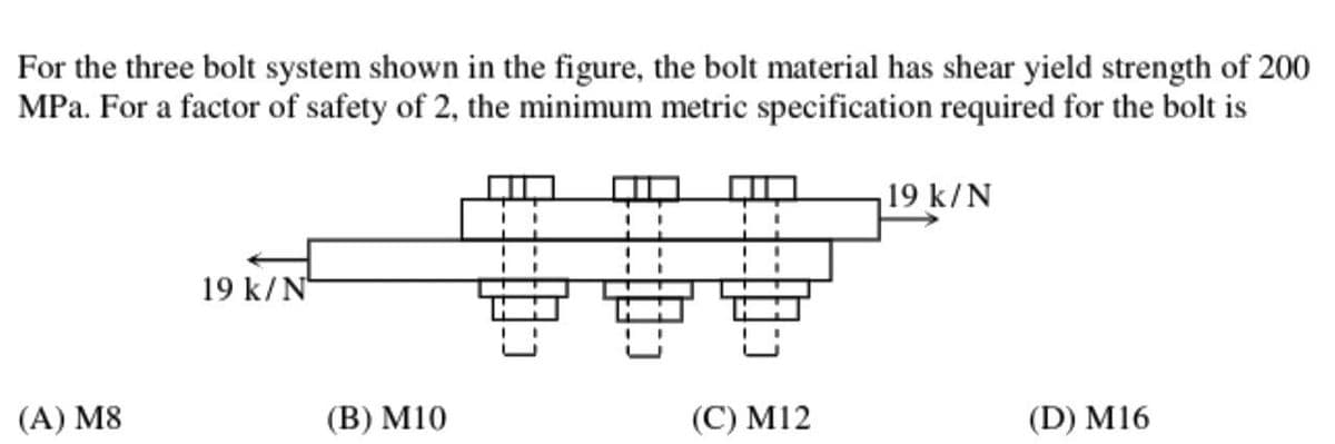 For the three bolt system shown in the figure, the bolt material has shear yield strength of 200
MPa. For a factor of safety of 2, the minimum metric specification required for the bolt is
(A) M8
19 k/N
(B) M10
(C) M12
19 k/N
(D) M16