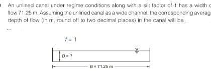 I
An unlined canal under regime conditions along with a silt factor of 1 has a width o
flow 71.25 m. Assuming the unlined canal as a wide channel, the corresponding averag
depth of flow (in m, round off to two decimal places) in the canal will be
D=?
B = 71.25 m