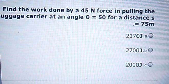 Find the work done by a 45 N force in pulling the
uggage carrier at an angle = 50 for a distance s
= 75m
2170J.a O
2700J.b
20003.CO