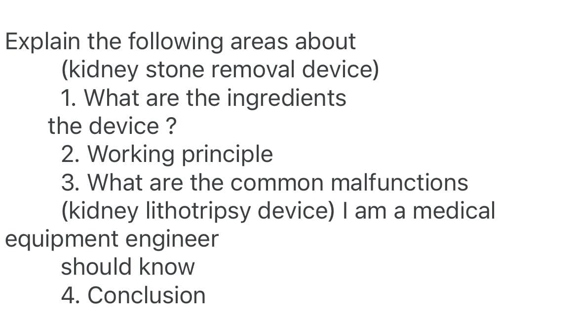 Explain the following areas about
(kidney stone removal device)
1. What are the ingredients
the device?
2. Working principle
3. What are the common malfunctions
(kidney lithotripsy device) I am a medical
equipment engineer
should know
4. Conclusion