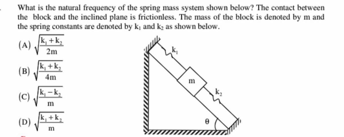 What is the natural frequency of the spring mass system shown below? The contact between
the block and the inclined plane is frictionless. The mass of the block is denoted by m and
the spring constants are denoted by k₁ and k₂ as shown below.
(A)
(B)
(C)
(D)
k₁ +k₂
2m
k₁ +k₂
4m
k₁-k₂
m
k₁ +k₂
m
m