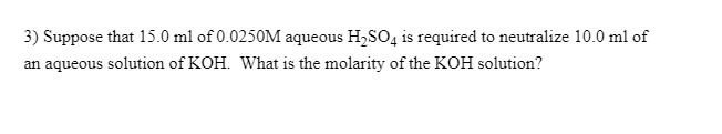 3) Suppose that 15.0 ml of 0.0250M aqueous H,SO4 is required to neutralize 10.0 ml of
an aqueous solution of KOH. What is the molarity of the KOH solution?
